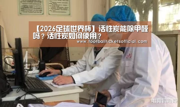 【2026足球世界杯】活性炭能除甲醛吗?活性炭如何使用?(图1) 2026 Football Tickets
