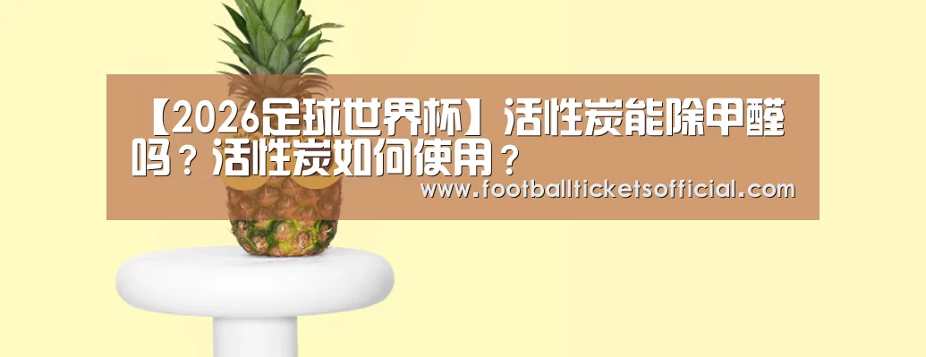 【2026足球世界杯】活性炭能除甲醛吗?活性炭如何使用?(图3) 2026 Football Tickets